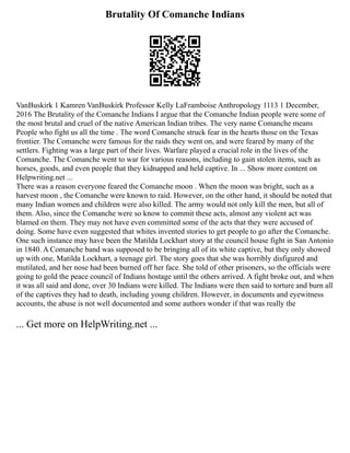 Brutality Of Comanche Indians
VanBuskirk 1 Kamren VanBuskirk Professor Kelly LaFramboise Anthropology 1113 1 December,
2016 The Brutality of the Comanche Indians I argue that the Comanche Indian people were some of
the most brutal and cruel of the native American Indian tribes. The very name Comanche means
People who fight us all the time . The word Comanche struck fear in the hearts those on the Texas
frontier. The Comanche were famous for the raids they went on, and were feared by many of the
settlers. Fighting was a large part of their lives. Warfare played a crucial role in the lives of the
Comanche. The Comanche went to war for various reasons, including to gain stolen items, such as
horses, goods, and even people that they kidnapped and held captive. In ... Show more content on
Helpwriting.net ...
There was a reason everyone feared the Comanche moon . When the moon was bright, such as a
harvest moon , the Comanche were known to raid. However, on the other hand, it should be noted that
many Indian women and children were also killed. The army would not only kill the men, but all of
them. Also, since the Comanche were so know to commit these acts, almost any violent act was
blamed on them. They may not have even committed some of the acts that they were accused of
doing. Some have even suggested that whites invented stories to get people to go after the Comanche.
One such instance may have been the Matilda Lockhart story at the council house fight in San Antonio
in 1840. A Comanche band was supposed to be bringing all of its white captive, but they only showed
up with one, Matilda Lockhart, a teenage girl. The story goes that she was horribly disfigured and
mutilated, and her nose had been burned off her face. She told of other prisoners, so the officials were
going to gold the peace council of Indians hostage until the others arrived. A fight broke out, and when
it was all said and done, over 30 Indians were killed. The Indians were then said to torture and burn all
of the captives they had to death, including young children. However, in documents and eyewitness
accounts, the abuse is not well documented and some authors wonder if that was really the
... Get more on HelpWriting.net ...
 