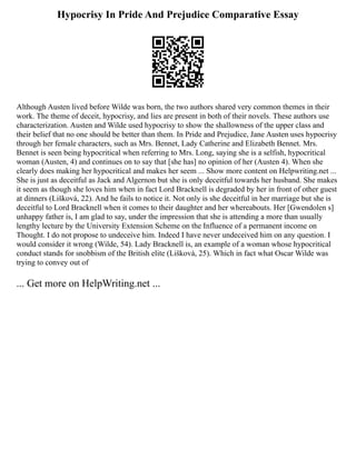Hypocrisy In Pride And Prejudice Comparative Essay
Although Austen lived before Wilde was born, the two authors shared very common themes in their
work. The theme of deceit, hypocrisy, and lies are present in both of their novels. These authors use
characterization. Austen and Wilde used hypocrisy to show the shallowness of the upper class and
their belief that no one should be better than them. In Pride and Prejudice, Jane Austen uses hypocrisy
through her female characters, such as Mrs. Bennet, Lady Catherine and Elizabeth Bennet. Mrs.
Bennet is seen being hypocritical when referring to Mrs. Long, saying she is a selfish, hypocritical
woman (Austen, 4) and continues on to say that [she has] no opinion of her (Austen 4). When she
clearly does making her hypocritical and makes her seem ... Show more content on Helpwriting.net ...
She is just as deceitful as Jack and Algernon but she is only deceitful towards her husband. She makes
it seem as though she loves him when in fact Lord Bracknell is degraded by her in front of other guest
at dinners (Lišková, 22). And he fails to notice it. Not only is she deceitful in her marriage but she is
deceitful to Lord Bracknell when it comes to their daughter and her whereabouts. Her [Gwendolen s]
unhappy father is, I am glad to say, under the impression that she is attending a more than usually
lengthy lecture by the University Extension Scheme on the Influence of a permanent income on
Thought. I do not propose to undeceive him. Indeed I have never undeceived him on any question. I
would consider it wrong (Wilde, 54). Lady Bracknell is, an example of a woman whose hypocritical
conduct stands for snobbism of the British elite (Lišková, 25). Which in fact what Oscar Wilde was
trying to convey out of
... Get more on HelpWriting.net ...
 