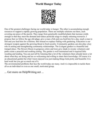 World Hunger Today
One of the greatest challenges facing our world today is hunger. The other is accumulating enough
resources to support a rapidly growing population. There are multiple solutions out there, each
covering one piece of the puzzle. They range from genetically modified plants that increase yields
enough so that they meet the demand and reduce pesticide usage to simply rationing resources. I
propose that we follow the age old adage; give a man a fish and you feed him for a day, teach a man to
fish and you feed him for a lifetime. But instead we replace fishing with gardening. Education is our
strongest weapon against the growing threat to food security. Community gardens can also play a key
role in uniting and strengthening community relationships. The Lichgate garden is a beautiful and
tranquil place. The flowers bloom in gorgeous colors and trees give shade to sweaty volunteers and
paths create a peaceful and soothing setting. The garden is well maintained and it required little
weeding and tending. You can just tell by listening that a lot of the volunteers there already know a lot
about what they are doing and are so welcoming and willing to share their knowledge. Of course it is
an educational garden but what I most enjoyed was just making things look pretty and beautiful. It is
hard work but you get so much out of it.
The environmental problems that face the world today are many. And it is impossible to tackle them
all as an individual or even as one small, motivated group.
... Get more on HelpWriting.net ...
 