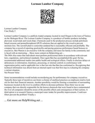 Lorman Lumber Company
Lorman Lumber Company
Case Study 2
Lorman Lumber Company is a publicly traded company located in rural Oregon in the town of Yamica
on the Mohegan River. The Lorman Lumber Company is a producer of lumber products including
plywood, wood studs and wood chips. Chemicals used in the production process include petroleum
based creosote and pentachlorophenol (PCP) solutions that are applied to the wood to prevent
moisture loss. The sawmill plant is somewhat outdated but is reasonably efficient and profitable. The
company has a record of reporting good profits and paying generous performance based bonuses to
executives. Ben Watson is an executive with the company and raises his family in the community and
is faced with an interesting ... Show more content on Helpwriting.net ...
The IMAAlso states that individuals must perform professional duties in accordance with relevant
laws, regulations, and technical standards. Once again Ben has accomplished this goal. He has
recommended additional studies into public health and ecological effects. Finally to disclose delays or
deficiencies in information, timeliness, processing, or internal controls in conformance with
organization policy and/or applicable law is that last rule that Ben has conformed to. Recognizing that
technical information was absent from an internal report was that first step in evaluating his company
s current situation.
Net Present Value
Some recommendations would include reconsidering pay for performance for company executives.
Typically these type of incentives can foster a climate of unethical practices as employees tend to look
out for their best financial interests. Another possibility would be forming a committee of surrounding
businesses located on the river to combine efforts to decrease pollution. Since there was no one
company that was directly responsible for the known chemicals that were found to have contaminated
the river all companies should be aware of the possible effects and consequences of their actions. A
third option is to research Yamica s municipal water intake for possible improvements. Could new
filters prevent the problem? Finally a
... Get more on HelpWriting.net ...
 