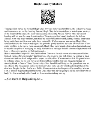 Hugh Glass Symbolism
The exposition started the moment Hugh Glass previous story was shared to us. His village was raided
and houses were set on fire. Moving forward, Hugh Glass led a team to hunt in an unknown territory
in the middle of the forest. His team was suddenly attacked by Arikara Natives while he was out
hunting with his son ,far away from the others. They engaged in a bloody duel with the Arikara
Natives. With only a few men left, they took the chance to continue their journey on foot, rather than
being on the boat, as this would make them vulnerable. While everyone was resting, Hugh Glass
wandered around the forest with his gun. He spotted a grizzly bear and her cubs. This was one of the
major conflicts in the movie (Man vs Animal). Hugh Glass experienced a horrendous bear attack, and
he became incapable of managing his body. His team was having a difficult time moving forward with
him. ... Show more content on Helpwriting.net ...
Henry, opposed to Fitzgerald s idea, believed that Glass was the sole reason why they are still alive.
Instead, Henry offered a monetary deal to anyone who wants to stay with Glass. He insisted to have
them wait for Glass death and provide a proper burial for him. When the others left, Fitzgerald aimed
to suffocate Glass, but his son, Hawk saw Fitzgerald and tried to stop him. Fitzgerald ended up
stabbing Hawk in front of Glass. The next day, Glass found himself lying on the ground and saw his
son lifeless. The rising action started the moment Glass woke up after spending the night beside his
dead son. Despite the fact that he was feeble, Glass was determined to proceed by crawling. Man vs
Self, is another major conflict in the movie. Glass knew that he was going to have a hard time with his
body. Yet, his weak body didn t block his determination to keep moving
... Get more on HelpWriting.net ...
 