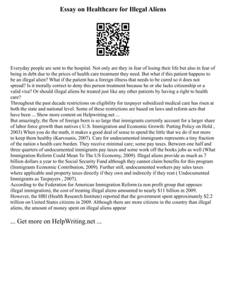 Essay on Healthcare for Illegal Aliens
Everyday people are sent to the hospital. Not only are they in fear of losing their life but also in fear of
being in debt due to the prices of health care treatment they need. But what if this patient happens to
be an illegal alien? What if the patient has a foreign illness that needs to be cured so it does not
spread? Is it morally correct to deny this person treatment because he or she lacks citizenship or a
valid visa? Or should illegal aliens be treated just like any other patients by having a right to health
care?
Throughout the past decade restrictions on eligibility for taxpayer subsidized medical care has risen at
both the state and national level. Some of these restrictions are based on laws and reform acts that
have been ... Show more content on Helpwriting.net ...
But amazingly, the flow of foreign born is so large that immigrants currently account for a larger share
of labor force growth than natives ( U.S. Immigration and Economic Growth: Putting Policy on Hold ,
2003) When you do the math, it makes a good deal of sense to spend the little that we do if not more
to keep them healthy (Karvounis, 2007). Care for undocumented immigrants represents a tiny fraction
of the nation s health care burden. They receive minimal care; some pay taxes. Between one half and
three quarters of undocumented immigrants pay taxes and some work off the books jobs as well (What
Immigration Reform Could Mean To The US Economy, 2009). Illegal aliens provide as much as 7
billion dollars a year to the Social Security Fund although they cannot claim benefits for this program
(Immigrants Economic Contribution, 2009). Further still, undocumented workers pay sales taxes
where applicable and property taxes directly if they own and indirectly if they rent ( Undocumented
Immigrants as Taxpayers , 2007).
According to the Federation for American Immigration Reform (a non profit group that opposes
illegal immigration), the cost of treating illegal aliens amounted to nearly $11 billion in 2009.
However, the HRI (Health Research Institute) reported that the government spent approximately $2.2
trillion on United States citizens in 2009. Although there are more citizens in the country than illegal
aliens, the amount of money spent on illegal aliens appear
... Get more on HelpWriting.net ...
 
