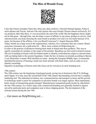 The Rise of Brands Essay
I also like Gmail, Giordano Natru Dry shirts (my daily uniform ), Hewlett Packard laptops, Nokia E
series phones and Toyota. And am I the only person who uses Google Chrome almost exclusively. If I
use products other than these, it s not necessarily the end of the world. But the happiness factor might
not be that great ...through time, one develops a sense of affinity to one name, product or service. And
subconsciously you keep choosing the same brand or product over and over not really because of its
name, but because of the affinity. ( Are you Brand Conscious? J. Angelo Racoma.2009)
Today, brands are a huge asset to the organisations, whereas, for a consumer they are a mania. Brand
conscious consumers are a gold mine for ... Show more content on Helpwriting.net ...
It refers to the practice of producers burning their mark or brand onto their products. This was to
signify ownership of a product or the origin of the product. Branding was first used to brand livestock.
The act of marking livestock with fire heated marks to identify ownership has origins in ancient times,
with use dating back to the ancient Egyptians. Under the law of animus revertendi according to Barron
s Law Dictionary it means With intention to return , during the European Middle Ages, it commonly
identified the process of burning a mark into stock animals with thick hides, such as cattle so as to
identify ownership.
Signature on paintings of famous artist like Goya can be viewed as an early branding tool.
19th century:
The 19th century saw the beginning of packaged goods, giving rise to businesses like P G, Kellogg,
and Colgate. It is only since the second half of the 19th century that branding evolved into a complex
marketing tool. The industrial revolution, new communications and transport systems and the growth
in technology made it easier for companies to advertise brands over larger regions. Most importantly,
better means of transporting goods emerged. Manufacturers transported goods mostly by ship before
the late 19th century. As a result, large scale commercial branding was generally limited to regions
served by particular ports and companies near to those shipping points. The development of the
railroad system during the late 19th
... Get more on HelpWriting.net ...
 
