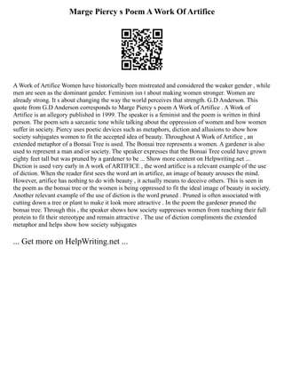 Marge Piercy s Poem A Work Of Artifice
A Work of Artifice Women have historically been mistreated and considered the weaker gender , while
men are seen as the dominant gender. Feminism isn t about making women stronger. Women are
already strong. It s about changing the way the world perceives that strength. G.D Anderson. This
quote from G.D Anderson corresponds to Marge Piercy s poem A Work of Artifice . A Work of
Artifice is an allegory published in 1999. The speaker is a feminist and the poem is written in third
person. The poem sets a sarcastic tone while talking about the oppression of women and how women
suffer in society. Piercy uses poetic devices such as metaphors, diction and allusions to show how
society subjugates women to fit the accepted idea of beauty. Throughout A Work of Artifice , an
extended metaphor of a Bonsai Tree is used. The Bonsai tree represents a women. A gardener is also
used to represent a man and/or society. The speaker expresses that the Bonsai Tree could have grown
eighty feet tall but was pruned by a gardener to be ... Show more content on Helpwriting.net ...
Diction is used very early in A work of ARTIFICE , the word artifice is a relevant example of the use
of diction. When the reader first sees the word art in artifice, an image of beauty arouses the mind.
However, artifice has nothing to do with beauty , it actually means to deceive others. This is seen in
the poem as the bonsai tree or the women is being oppressed to fit the ideal image of beauty in society.
Another relevant example of the use of diction is the word pruned . Pruned is often associated with
cutting down a tree or plant to make it look more attractive . In the poem the gardener pruned the
bonsai tree. Through this , the speaker shows how society suppresses women from reaching their full
protein to fit their stereotype and remain attractive . The use of diction compliments the extended
metaphor and helps show how society subjugates
... Get more on HelpWriting.net ...
 