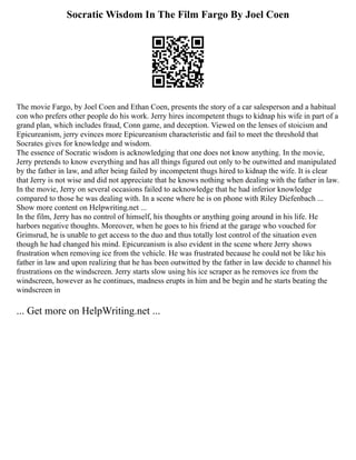 Socratic Wisdom In The Film Fargo By Joel Coen
The movie Fargo, by Joel Coen and Ethan Coen, presents the story of a car salesperson and a habitual
con who prefers other people do his work. Jerry hires incompetent thugs to kidnap his wife in part of a
grand plan, which includes fraud, Conn game, and deception. Viewed on the lenses of stoicism and
Epicureanism, jerry evinces more Epicureanism characteristic and fail to meet the threshold that
Socrates gives for knowledge and wisdom.
The essence of Socratic wisdom is acknowledging that one does not know anything. In the movie,
Jerry pretends to know everything and has all things figured out only to be outwitted and manipulated
by the father in law, and after being failed by incompetent thugs hired to kidnap the wife. It is clear
that Jerry is not wise and did not appreciate that he knows nothing when dealing with the father in law.
In the movie, Jerry on several occasions failed to acknowledge that he had inferior knowledge
compared to those he was dealing with. In a scene where he is on phone with Riley Diefenbach ...
Show more content on Helpwriting.net ...
In the film, Jerry has no control of himself, his thoughts or anything going around in his life. He
harbors negative thoughts. Moreover, when he goes to his friend at the garage who vouched for
Grimsrud, he is unable to get access to the duo and thus totally lost control of the situation even
though he had changed his mind. Epicureanism is also evident in the scene where Jerry shows
frustration when removing ice from the vehicle. He was frustrated because he could not be like his
father in law and upon realizing that he has been outwitted by the father in law decide to channel his
frustrations on the windscreen. Jerry starts slow using his ice scraper as he removes ice from the
windscreen, however as he continues, madness erupts in him and be begin and he starts beating the
windscreen in
... Get more on HelpWriting.net ...
 