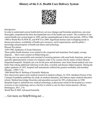 History of the U.S. Health Care Delivery System
Introduction:
In order to understand current health delivery services changes and formulate predictions, one must
thoroughly comprehend the three developmental eras of the health care system. The evolution of our
current health care system began in 1850, and has metamorphosed in three time periods, 1850 to 1900,
1900 to World War II (WW II), and WW II to 2009. Significant distinct and overlapping trends in
disease prevalence, availability of health care resources, social organizations, and the public s
knowledge and perception of health and illness and technology.
Disease Prevalence
1850 1900: Epidemics of Acute Infections
These public health disasters were related to the congested and unsanitary food supply, sewage
disposal, ... Show more content on Helpwriting.net ...
Nursing care was unscientific and consisted of assisting patients with usual body functions; and was
typically administered by women of a religious order or by women who by nature of their lifestyle
frequented hospitals. Hospital care was for the poor and destitute; since home based medical care was
better than risking additional infections in the dirty, crowded, and disease ridden hospitals. During the
typhus epidemic of 1852, hospital staff and patients suffered the greatest morbidity and mortality.
(Ranade , 199817 19)
1900 World War II: Birthing of Scientific Medicine
New discoveries spawn more medical research in medical colleges. In 1910, Abraham Flexner of the
Carnegie Foundation publishes his study on medical education, and induces major medical education
reform. Medical knowledge flourishes and specialists account for 20% of physicians in 1940.
Hospitals begin to embellish new medical technology as physicians relied on the hospital as a source
of access to new technology and as a facility in which to care for their sickest patients. (Writer,
Dominguez, 2011, 2 6)
World War II 2009: Advanced Scientific
... Get more on HelpWriting.net ...
 
