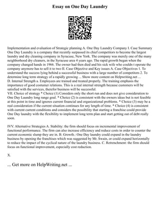 Essay on One Day Laundry
Implementation and evaluation of Strategic planning A. One Day Laundry Company I. Case Summary
One Day Laundry is a company that recently surpassed its chief competitors to become the largest
laundry and dry cleaning company in Syracuse, New York. The company was merely one of the many
neighborhood dry cleaners, in the Syracuse area 4 years ago. The rapid growth began when the
company changed hands in 1966. The owner had then died and his sick wife who couldn t operate the
company anymore has to sell it to two II. Case Objective and Key issues A. Case Objectives 1. To
understand the success lying behind a successful business with a large number of competitors 2. To
determine long term strategy of a rapidly growing ... Show more content on Helpwriting.net ...
D. Internal Strength a. Employees are trained and treated properly. The training emphasis the
importance of good costumer relations. This is a real internal strength because customers will be
satisfied with the services, therefor business will be successful.
VII. Choice of strategy * Choice (1) Considers only the short run and does not give consideration to
One Day Laundry long range goal. * Choice (2) is consistent with the owners ideas but is not feasible
at this point in time and ignores current financial and organizational problems. * Choice (3) may be a
real consideration if the current situation continues for any length of time. * Choice (4) is consistent
with current current conditions and considers the possibility that starting a franchise could provide
One Day laundry with the flexibility to implement long term plan and start getting out of debt really
soon.
IVV. Alternative Strategies A. Stability: the firm should focus on incremental improvement of
functional performance. The firm can also increase efficiency and reduce costs in order to counter the
current economic slump they are in. B. Growth.: One Day laundry could expand in the laundry
business by opening the franchises which was suggested by Mr. Swain, or could expand horizontally
to reduce the impact of the cyclical nature of the laundry business. C. Retrenchment: the firm should
focus on functional improvement, especially cost reduction.
X.
... Get more on HelpWriting.net ...
 