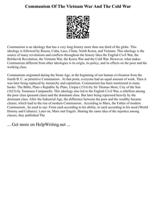 Communism Of The Vietnam War And The Cold War
Communism is an ideology that has a very long history more than one third of the globe. This
ideology is followed by Russia, Cuba, Laos, China, North Korea, and Vietnam. This ideology is the
source of many revolutions and conflicts throughout the history likes the English Civil War, the
Bolshevik Revolution, the Vietnam War, the Korea War and the Cold War. However, what makes
Communism different from other ideologies is its origin, its policy, and its effects on the poor and the
working class.
Communism originated during the Stone Age, at the beginning of our human civilization from the
fourth B. C. as primitive Communism . At that point, everyone had an equal amount of work. Then it
was later being replaced by monarchy and capitalism. Communism has been mentioned in many
books: The Bible, Plato s Republic by Plato, Utopia (1516) by Sir Thomas More, City of the Sun
(1623) by Tommaso Campanella. This ideology also led to the English Civil War, a rebellion among
the poor class (peasant class) and the dominant class. But later being repressed heavily by the
dominant class. After the Industrial Age, the difference between the poor and the wealthy became
clearer, which lead to the rise of modern Communism . According to Marx, the Father of modern
Communism , he used to say: From each according to his ability, to each according to his need (World
History and Cultures). Later on, Marx met Engels. Sharing the same idea of the injustice among
classes, they published The
... Get more on HelpWriting.net ...
 