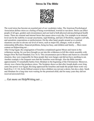 Stress In The Bible
The word stress has become an essential part of our vocabulary today. The American Psychological
Association defines stress as a feeling of being overwhelmed, worried or run down. Stress can affect
people of all ages, genders and circumstances and can lead to both physical and psychological health
issues. There are external and internal factor that causes stress every day. For example in an internal
level can be the inability to accept uncertainty, rigid thinking, and lack of flexibility, negative self talk,
and unrealistic expectations or perfectionism. On the other hand, people around us or external
situations can also to elevate our level of stress, such as major life, changes, work or school,
relationship difficulties, financial problems, being too busy, and children and family. ... Show more
content on Helpwriting.net ...
After living Egypt, the congregation of Israelites complained against Moses and Aaron in the
wilderness saying, for you have brought us out into this wilderness to kill this whole assembly with
hunger (New Revised Standard, Exo 16:3). This circumstances put in Moses and Aaron in a stressful
situation, they were responsible for these people that were hangry and did not have anything to eat.
Another example is the frequent wars that the Israelites went through. Also the Bible narrates
approximately 53 remarkable battles from Abraham to the beginning of the Christianism. Moreover,
slavery was a factor that produces stress. The Scripture shows us that after Joseph death a new king
came into power over Egypt, this king oppressed the Israelites and made the people them work very
hard (Exo 1:11 14). In the biblical context to have children was not just a desire, but also a duty. Sarah
and Abraham for a long time were waiting for the promised child, and for many years they did not
received answered (Gen
... Get more on HelpWriting.net ...
 