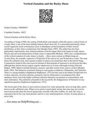 Vertical Zonation and the Rocky Shore
Student Number: 500890847
Candidate Number: 14822
Vertical Zonation and the Rocky Shore
According to Yonge (1949), the zoning of both plants and animals within the narrow vertical limits of
a rocky shore is one of the most striking features about shore life. It is noticeable particularly where
sessile organisms (such as barnacles) occur in abundance on the boundaries of their vertical
distribution, as they form a conspicuous line (Boaden Seed, 1985). The author has also been
particularly impressed by clear zonation patterns of brown algae often to be found on rocky shores.
Precise and universal demarcation of these zones is impossible (Brehaut, 1982), but a comprehension
of the vertical zonation of rocky shores is clearly ... Show more content on Helpwriting.net ...
At mid shore, for example, exposure is 50 percent of the time to air, and 50 percent to water. This area
forms the eulittoral zone, and a greater number of species are found here than in the littoral fringe.
Communities found in this zone must be tolerant of short periods of exposure to air between the tides,
although they almost always require regular submersion or at least a thorough wetting (Tait and
Dipper, 1998). Species include barnacles, mussels, and other sessile forms such as oysters (Boaden
Seed, 1985). The barnacles commonly belong to such genera as Balanus, Chthamalus, and Tetraclita.
There is a strong tendency (Stephenson Stephenson, 1972) for this zone to be further divided into two
or three subzones. In lower subzones, barnacles may be obliterated or overshadowed by other
sedentary forms; but in the higher eulittoral subzones barnacles are greatest in concentration, and
show dominance. The eulittoral is bounded at the top end by the disappearance of barnacles in any
significant quantity (Stephenson Stephenson, 1972).
The lowest part of the shore is uncovered at extreme low water spring tide, never at neap tides, and is
known as the sublittoral zone. Where wave action is particularly strong, this zone may not even be
uncovered except when the lowest spring tides coincide with calm weather. As such, this zone is
exposed to the air for very short periods, and for a very small proportion, of time. In many places, it
never fully
... Get more on HelpWriting.net ...
 