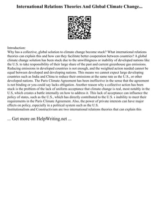 International Relations Theories And Global Climate Change...
Introduction:
Why has a collective, global solution to climate change become stuck? What international relations
theories can explain this and how can they facilitate better cooperation between countries? A global
climate change solution has been stuck due to the unwillingness or inability of developed nations like
the U.S. to take responsibility of their large share of the past and current greenhouse gas emissions.
Reducing emissions in developed countries is not enough, and the weighted action needed cannot be
equal between developed and developing nations. This means we cannot expect large developing
countries such as India and China to reduce their emissions at the same rate as the U.S., or other
developed nations. The Paris Climate Agreement has been ineffective in the sense that the agreement
is not binding or you could say lacks obligation. Another reason why a collective action has been
stuck is the problem of the lack of uniform acceptance that climate change is real, most notably in the
U.S, which creates a battle internally on how to address it. This lack of acceptance can influence the
policy of states, such as the U.S., which has directly contributed to the U.S. s inability to meet their
requirements in the Paris Climate Agreement. Also, the power of private interests can have major
effects on policy, especially in a political system such as the U.S.
Institutionalism and Constructivism are two international relations theories that can explain this
... Get more on HelpWriting.net ...
 