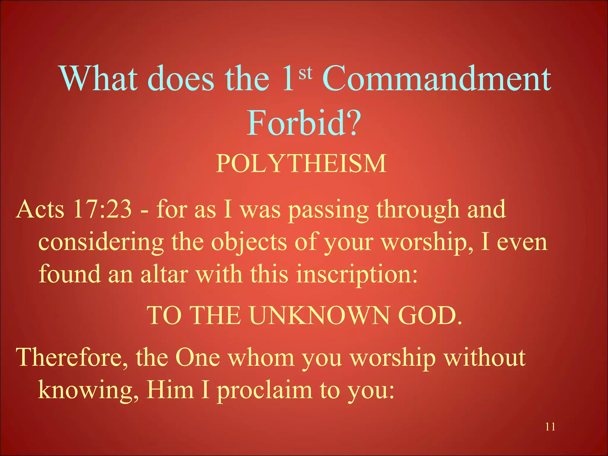 What does the 1st Commandment
               Forbid?
                  POLYTHEISM
Acts 17:23 - for as I was passing through and
 considering the objects of your worship, I even
 found an altar with this inscription:
           TO THE UNKNOWN GOD.
Therefore, the One whom you worship without
 knowing, Him I proclaim to you:
                                               11
 