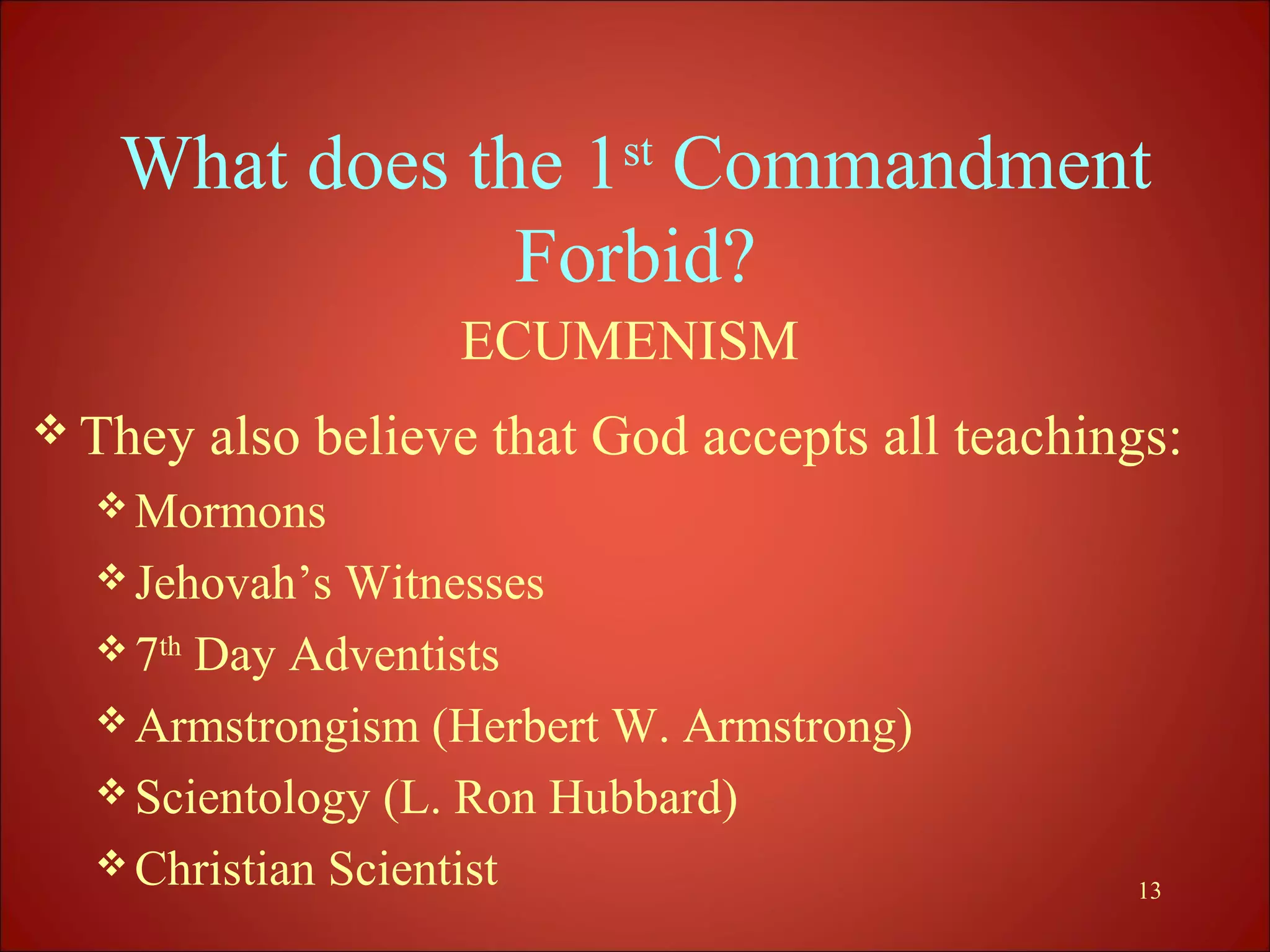 What does the 1st Commandment
               Forbid?
                    ECUMENISM
 They   also believe that God accepts all teachings:
   Mormons
   Jehovah’s  Witnesses
   7th Day Adventists
   Armstrongism (Herbert W. Armstrong)
   Scientology (L. Ron Hubbard)
   Christian Scientist
                                                  13
 