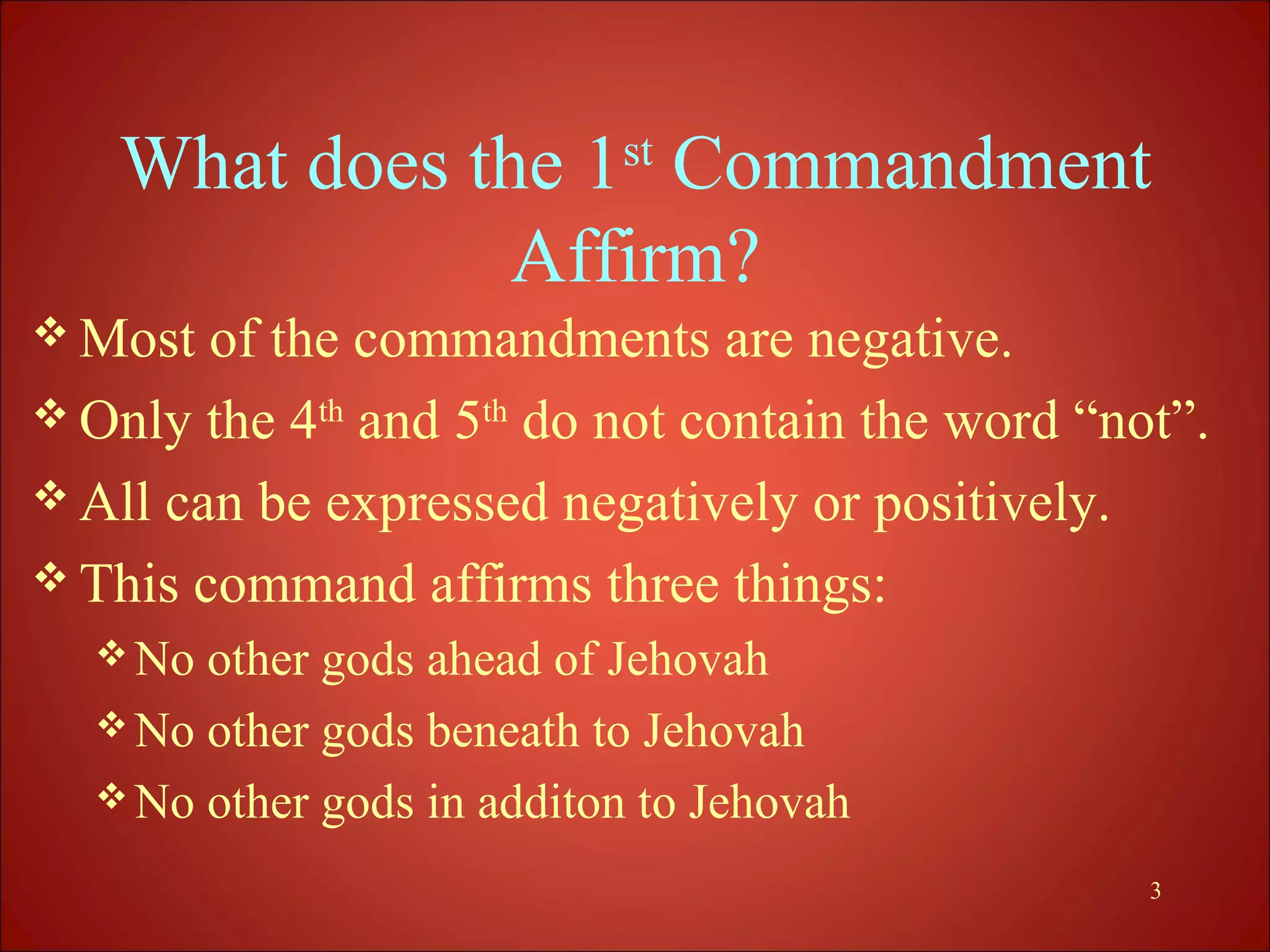 What does the 1st Commandment
               Affirm?
 Most  of the commandments are negative.
 Only the 4th and 5th do not contain the word “not”.
 All can be expressed negatively or positively.
 This command affirms three things:
   No other gods ahead of Jehovah
   No other gods beneath to Jehovah
   No other gods in additon to Jehovah

                                                  3
 