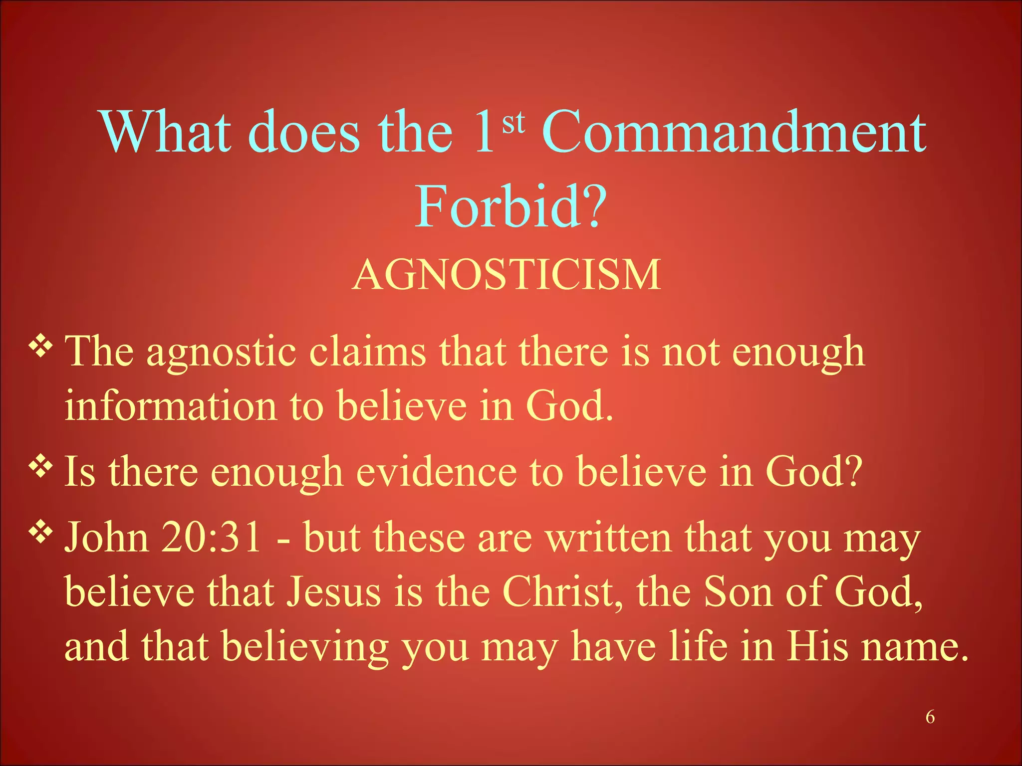 What does the 1st Commandment
               Forbid?
                 AGNOSTICISM
 The  agnostic claims that there is not enough
  information to believe in God.
 Is there enough evidence to believe in God?
 John 20:31 - but these are written that you may
  believe that Jesus is the Christ, the Son of God,
  and that believing you may have life in His name.
                                                6
 