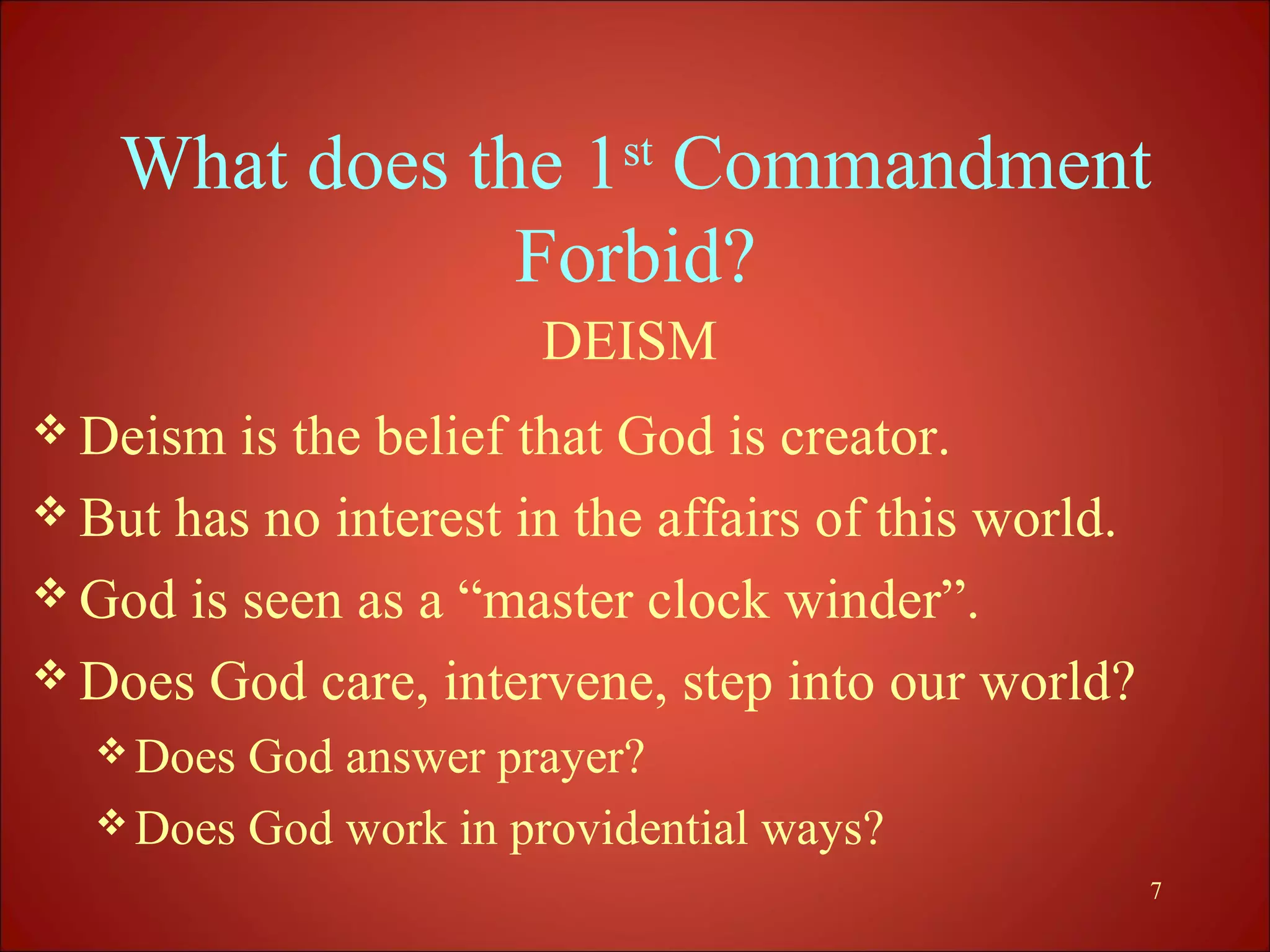 What does the 1st Commandment
                Forbid?
                       DEISM
 Deism  is the belief that God is creator.
 But has no interest in the affairs of this world.
 God is seen as a “master clock winder”.
 Does God care, intervene, step into our world?
   Does God answer prayer?
   Does God work in providential ways?
                                                      7
 