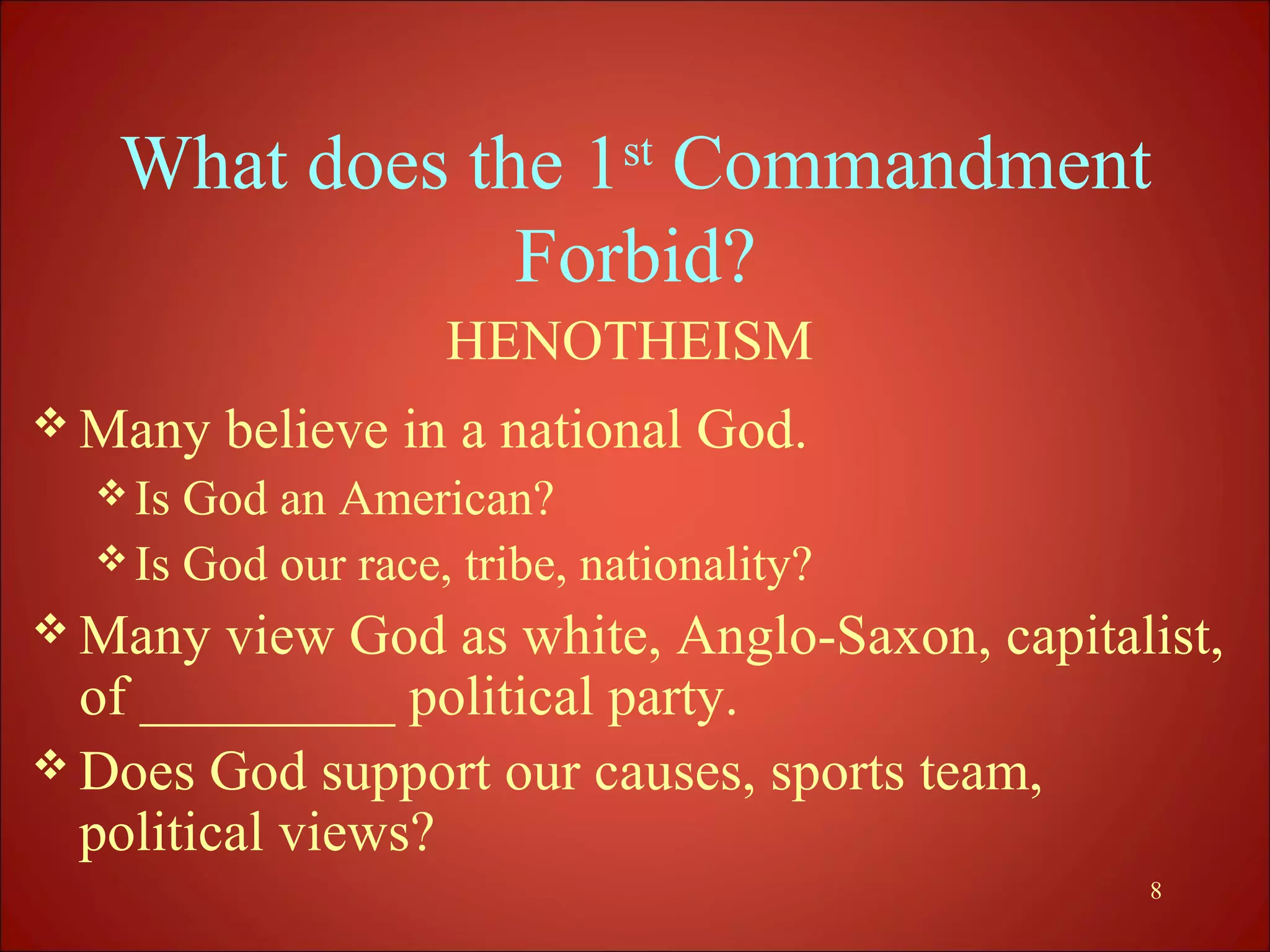What does the 1st Commandment
               Forbid?
                    HENOTHEISM
 Many   believe in a national God.
   Is God an American?
   Is God our race, tribe, nationality?
 Many   view God as white, Anglo-Saxon, capitalist,
  of _________ political party.
 Does God support our causes, sports team,
  political views?
                                                8
 
