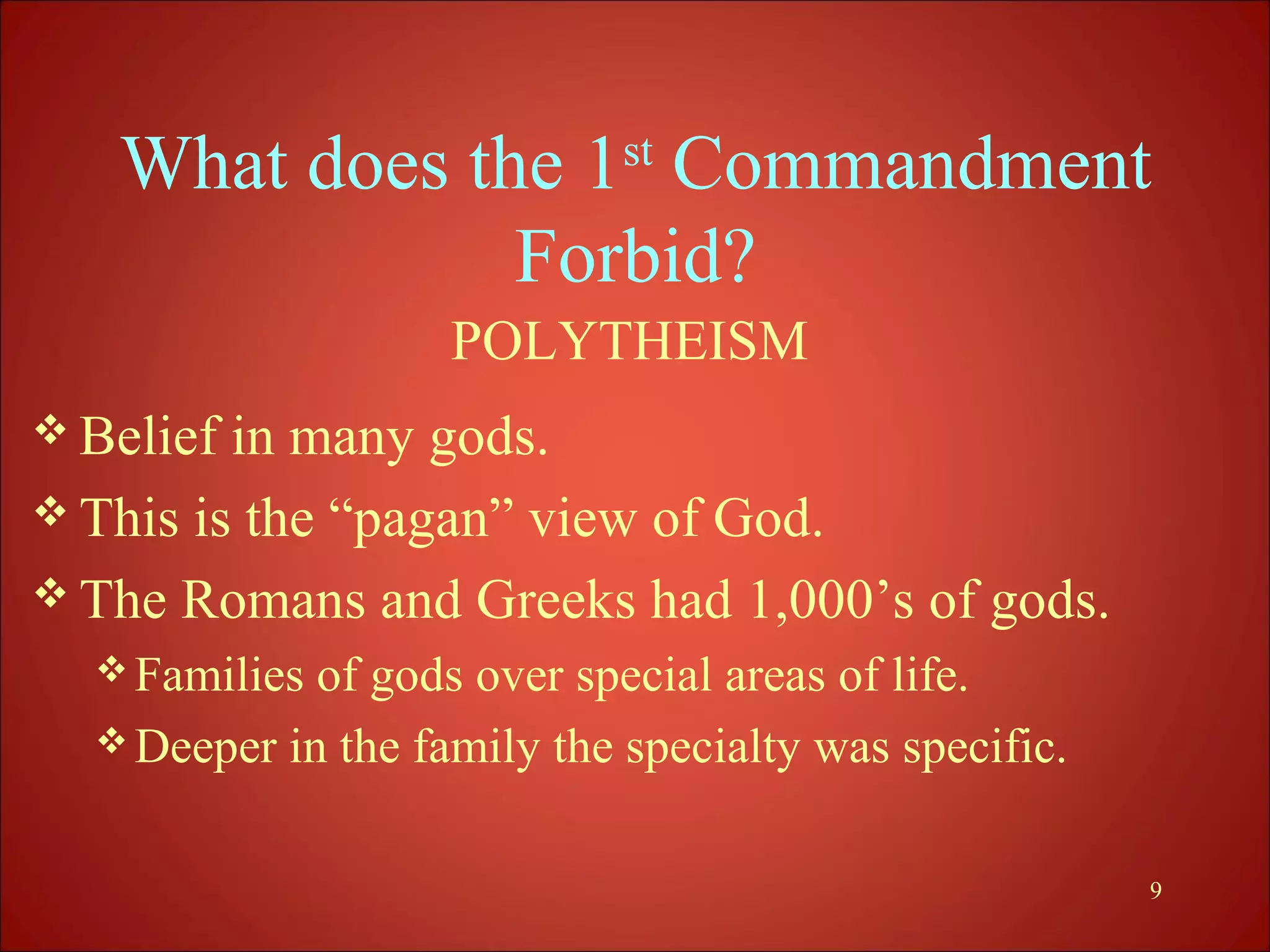 What does the 1st Commandment
               Forbid?
                    POLYTHEISM
 Belief in many gods.
 This is the “pagan” view of God.
 The Romans and Greeks had 1,000’s of gods.
   Families of gods over special areas of life.
   Deeper in the family the specialty was specific.


                                                       9
 