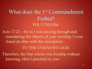 What does the 1st Commandment
               Forbid?
                  POLYTHEISM
Acts 17:23 - for as I was passing through and
 considering the objects of your worship, I even
 found an altar with this inscription:
           TO THE UNKNOWN GOD.
Therefore, the One whom you worship without
 knowing, Him I proclaim to you:
                                               11
 