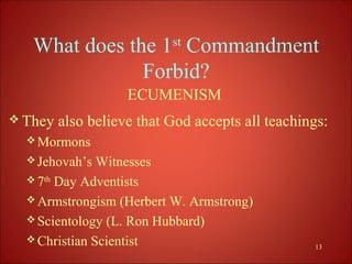 What does the 1st Commandment
               Forbid?
                    ECUMENISM
 They   also believe that God accepts all teachings:
   Mormons
   Jehovah’s  Witnesses
   7th Day Adventists
   Armstrongism (Herbert W. Armstrong)
   Scientology (L. Ron Hubbard)
   Christian Scientist
                                                  13
 