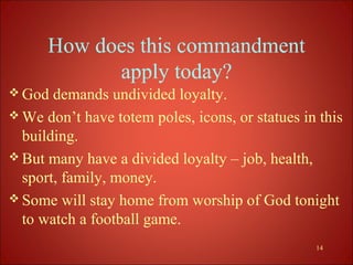 How does this commandment
            apply today?
 God  demands undivided loyalty.
 We don’t have totem poles, icons, or statues in this
  building.
 But many have a divided loyalty – job, health,
  sport, family, money.
 Some will stay home from worship of God tonight
  to watch a football game.
                                                 14
 