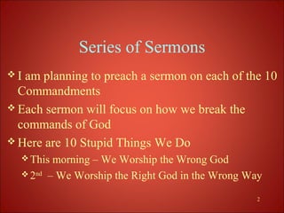 Series of Sermons
I am planning to preach a sermon on each of the 10
  Commandments
 Each sermon will focus on how we break the
  commands of God
 Here are 10 Stupid Things We Do
   This   morning – We Worship the Wrong God
   2nd   – We Worship the Right God in the Wrong Way

                                                    2
 