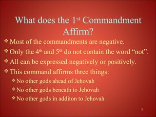 What does the 1st Commandment
               Affirm?
 Most  of the commandments are negative.
 Only the 4th and 5th do not contain the word “not”.
 All can be expressed negatively or positively.
 This command affirms three things:
   No other gods ahead of Jehovah
   No other gods beneath to Jehovah
   No other gods in additon to Jehovah

                                                  3
 