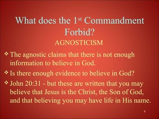 What does the 1st Commandment
               Forbid?
                 AGNOSTICISM
 The  agnostic claims that there is not enough
  information to believe in God.
 Is there enough evidence to believe in God?
 John 20:31 - but these are written that you may
  believe that Jesus is the Christ, the Son of God,
  and that believing you may have life in His name.
                                                6
 