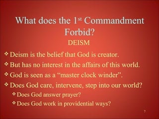 What does the 1st Commandment
                Forbid?
                       DEISM
 Deism  is the belief that God is creator.
 But has no interest in the affairs of this world.
 God is seen as a “master clock winder”.
 Does God care, intervene, step into our world?
   Does God answer prayer?
   Does God work in providential ways?
                                                      7
 
