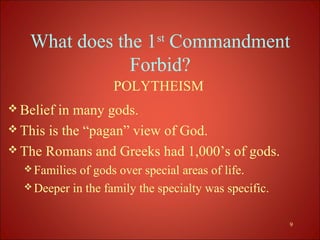 What does the 1st Commandment
               Forbid?
                    POLYTHEISM
 Belief in many gods.
 This is the “pagan” view of God.
 The Romans and Greeks had 1,000’s of gods.
   Families of gods over special areas of life.
   Deeper in the family the specialty was specific.


                                                       9
 