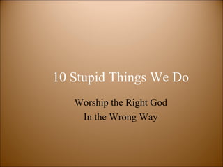 10 Stupid Things We Do
   Worship the Right God
    In the Wrong Way
 
