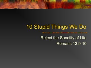 10 Stupid Things We Do
     Reject the Sanctity of Life
              Romans 13:9-10
 
