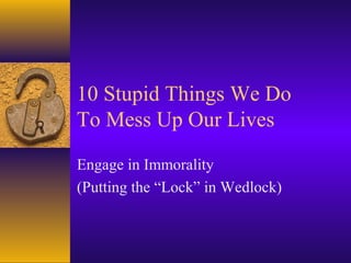 10 Stupid Things We Do
To Mess Up Our Lives

Engage in Immorality
(Putting the “Lock” in Wedlock)
 