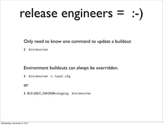 release engineers = :-)
                      Only need to know one command to update a buildout
                      $       bin/environ




                      Environment buildouts can always be overridden.
                      $       bin/environ -c local.cfg


                      or
                      $ BUILDOUT_ENVIRON=staging         bin/environ




Wednesday, November 9, 2011
 