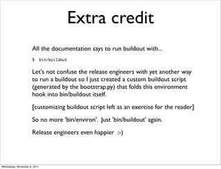 Extra credit
                      All the documentation says to run buildout with...
                      $       bin/buildout


                      Let's not confuse the release engineers with yet another way
                      to run a buildout so I just created a custom buildout script
                      (generated by the bootstrap.py) that folds this environment
                      hook into bin/buildout itself.
                      [customizing buildout script left as an exercise for the reader]
                      So no more 'bin/environ'. Just 'bin/buildout' again.
                      Release engineers even happier :-)




Wednesday, November 9, 2011
 