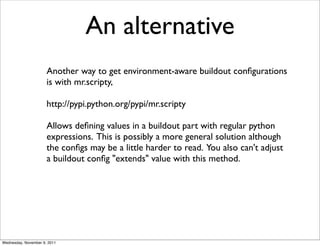 An alternative
                      Another way to get environment-aware buildout conﬁgurations
                      is with mr.scripty,

                      http://pypi.python.org/pypi/mr.scripty

                      Allows deﬁning values in a buildout part with regular python
                      expressions. This is possibly a more general solution although
                      the conﬁgs may be a little harder to read. You also can't adjust
                      a buildout conﬁg "extends" value with this method.




Wednesday, November 9, 2011
 