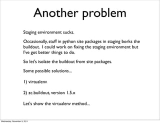 Another problem
                      Staging environment sucks.
                      Occasionally, stuff in python site packages in staging borks the
                      buildout. I could work on ﬁxing the staging environment but
                      I've got better things to do.
                      So let's isolate the buildout from site packages.
                      Some possible solutions...

                      1) virtualenv

                      2) zc.buildout, version 1.5.x

                      Let's show the virtualenv method...


Wednesday, November 9, 2011
 