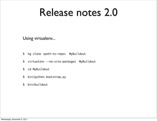 Release notes 2.0

                      Using virtualenv...


                      $       hg clone <path-to-repo>   MyBuildout

                      $       virtualenv --no-site-packages   MyBuildout

                      $       cd MyBuildout

                      $       bin/python bootstrap.py

                      $       bin/buildout




Wednesday, November 9, 2011
 