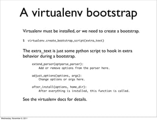 A virtualenv bootstrap
                      Virtualenv must be installed, or we need to create a bootstrap.

                      $       virtualenv.create_bootstrap_script(extra_text)


                      The extra_text is just some python script to hook in extra
                      behavior during a bootstrap.
                                extend_parser(optparse_parser):
                                    Add or remove options from the parser here.

                                adjust_options(options, args):
                                    Change options or args here.

                                after_install(options, home_dir):
                                    After everything is installed, this function is called.


                      See the virtualenv docs for details.



Wednesday, November 9, 2011
 