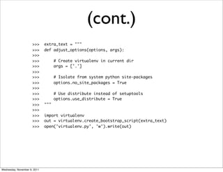 (cont.)
                      >>>     extra_text = """
                      >>>     def adjust_options(options, args):
                      >>>
                      >>>           # Create virtualenv in current dir
                      >>>           args = ['.']
                      >>>
                      >>>           # Isolate from system python site-packages
                      >>>           options.no_site_packages = True
                      >>>
                      >>>           # Use distribute instead of setuptools
                      >>>           options.use_distribute = True
                      >>>     """
                      >>>
                      >>>     import virtualenv
                      >>>     out = virtualenv.create_bootstrap_script(extra_text)
                      >>>     open('virtualenv.py', 'w').write(out)




Wednesday, November 9, 2011
 