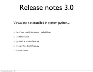 Release notes 3.0
                      Virtualenv not installed in system python...

                      $       hg clone <path-to-repo>   MyBuildout

                      $       cd MyBuildout

                      $       python2.6 virtualenv.py

                      $       bin/python bootstrap.py

                      $       bin/buildout




Wednesday, November 9, 2011
 