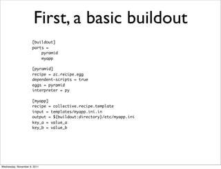 First, a basic buildout
                      [buildout]
                      parts =
                          pyramid
                          myapp

                      [pyramid]
                      recipe = zc.recipe.egg
                      dependent-scripts = true
                      eggs = pyramid
                      interpreter = py

                      [myapp]
                      recipe = collective.recipe.template
                      input = templates/myapp.ini.in
                      output = ${buildout:directory}/etc/myapp.ini
                      key_a = value_a
                      key_b = value_b




Wednesday, November 9, 2011
 