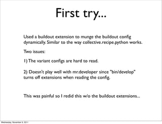 First try...
                      Used a buildout extension to munge the buildout conﬁg
                      dynamically. Similar to the way collective.recipe.python works.
                      Two issues:
                      1) The variant conﬁgs are hard to read.

                      2) Doesn't play well with mr.developer since "bin/develop"
                      turns off extensions when reading the conﬁg.


                      This was painful so I redid this w/o the buildout extensions...




Wednesday, November 9, 2011
 