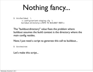 Nothing fancy...
                      $       bin/buildout 
                                   -c config/variant-staging.cfg 
                                   buildout:directory=<<PATH TO BUILDOUT ROOT>>


                      The "buildout:directory" value ﬁxes the problem where
                      buildout assumes the build context is the directory where the
                      main conﬁg resides.
                      Now, I just need a script to generate this call to buildout...

                      $       bin/environ


                      Let's make this script...




Wednesday, November 9, 2011
 