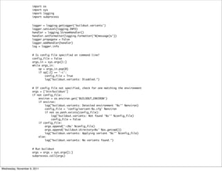 import   os
                      import   sys
                      import   logging
                      import   subprocess


                      logger = logging.getLogger('buildout.variants')
                      logger.setLevel(logging.INFO)
                      handler = logging.StreamHandler()
                      handler.setFormatter(logging.Formatter('%(message)s'))
                      logger.propagate = False
                      logger.addHandler(handler)
                      log = logger.info


                      # Is config file specified on command line?
                      config_file = False
                      args_in = sys.argv[1:]
                      while args_in:
                          op = args_in.pop(0)
                          if op[:2] == '-c':
                              config_file = True
                              log("buildout.variants: Disabled.")


                      # If config file not specified, check for one matching the environment
                      args = ['bin/buildout']
                      if not config_file:
                          environ = os.environ.get('BUILDOUT_ENVIRON')
                          if environ:
                              log("buildout.variants: Detected environment '%s'" %environ)
                              config_file = 'config/variant-%s.cfg' %environ
                              if not os.path.exists(config_file):
                                  log("buildout.variants: Not found '%s'" %config_file)
                                  config_file = False
                          if config_file:
                              args.append('-c%s' %config_file)
                              args.append('buildout:directory=%s' %os.getcwd())
                              log("buildout.variants: Applying variant '%s'" %config_file)
                          else:
                              log("buildout.variants: No variants found.")


                      # Run buildout
                      args = args + sys.argv[1:]
                      subprocess.call(args)



Wednesday, November 9, 2011
 