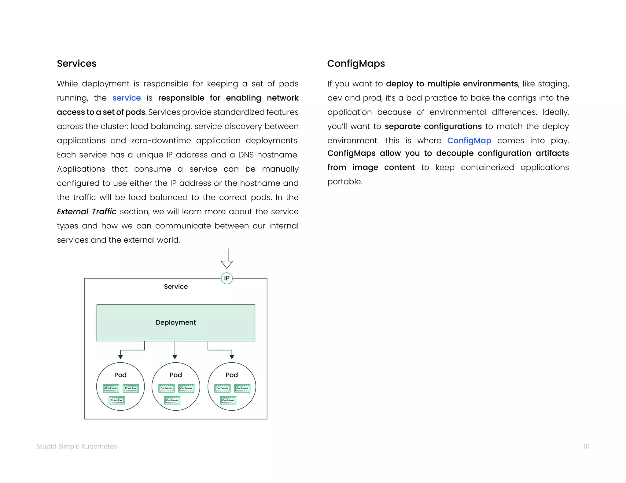 10
Stupid Simple Kubernetes
While deployment is responsible for keeping a set of pods
running, the service is responsible for enabling network
access to a set of pods. Services provide standardized features
across the cluster: load balancing, service discovery between
applications and zero-downtime application deployments.
Each service has a unique IP address and a DNS hostname.
Applications that consume a service can be manually
configured to use either the IP address or the hostname and
the traffic will be load balanced to the correct pods. In the
External Traffic section, we will learn more about the service
types and how we can communicate between our internal
services and the external world.
Services
If you want to deploy to multiple environments, like staging,
dev and prod, it’s a bad practice to bake the configs into the
application because of environmental differences. Ideally,
you’ll want to separate configurations to match the deploy
environment. This is where ConfigMap comes into play.
ConfigMaps allow you to decouple configuration artifacts
from image content to keep containerized applications
portable.
ConfigMaps
 