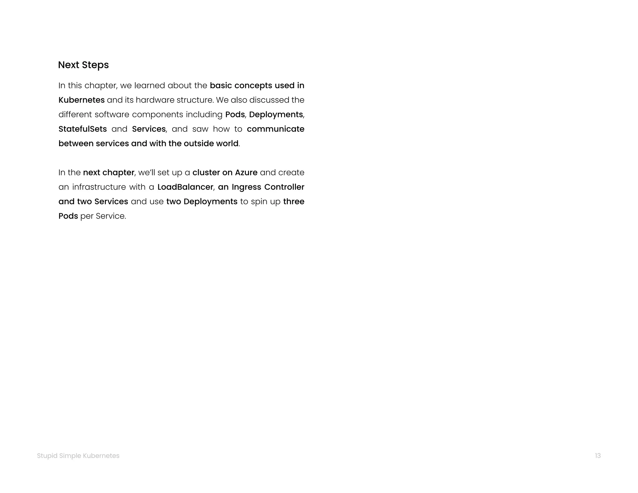 13
Stupid Simple Kubernetes
In this chapter, we learned about the basic concepts used in
Kubernetes and its hardware structure. We also discussed the
different software components including Pods, Deployments,
StatefulSets and Services, and saw how to communicate
between services and with the outside world.
In the next chapter, we’ll set up a cluster on Azure and create
an infrastructure with a LoadBalancer, an Ingress Controller
and two Services and use two Deployments to spin up three
Pods per Service.
Next Steps
 