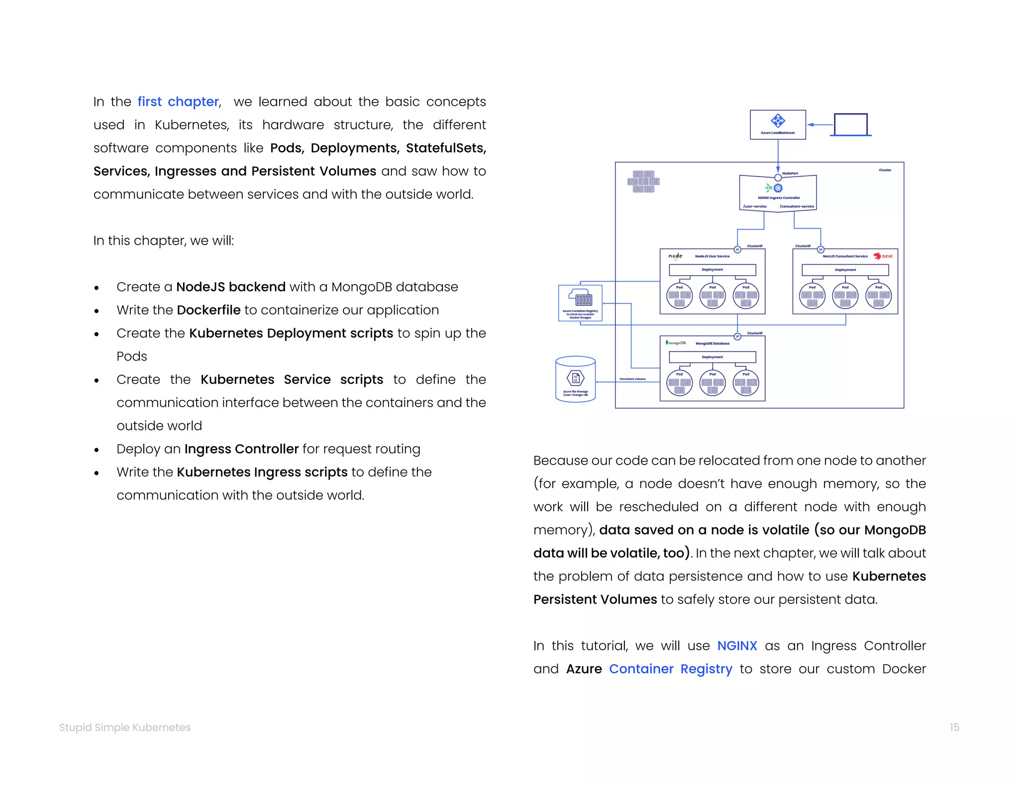 15
Stupid Simple Kubernetes
In the first chapter, we learned about the basic concepts
used in Kubernetes, its hardware structure, the different
software components like Pods, Deployments, StatefulSets,
Services, Ingresses and Persistent Volumes and saw how to
communicate between services and with the outside world.
In this chapter, we will:
• Create a NodeJS backend with a MongoDB database
• Write the Dockerfile to containerize our application
• Create the Kubernetes Deployment scripts to spin up the
Pods
• Create the Kubernetes Service scripts to define the
communication interface between the containers and the
outside world
• Deploy an Ingress Controller for request routing
• Write the Kubernetes Ingress scripts to define the
communication with the outside world.
Because our code can be relocated from one node to another
(for example, a node doesn’t have enough memory, so the
work will be rescheduled on a different node with enough
memory), data saved on a node is volatile (so our MongoDB
data will be volatile, too). In the next chapter, we will talk about
the problem of data persistence and how to use Kubernetes
Persistent Volumes to safely store our persistent data.
In this tutorial, we will use NGINX as an Ingress Controller
and Azure Container Registry to store our custom Docker
 
