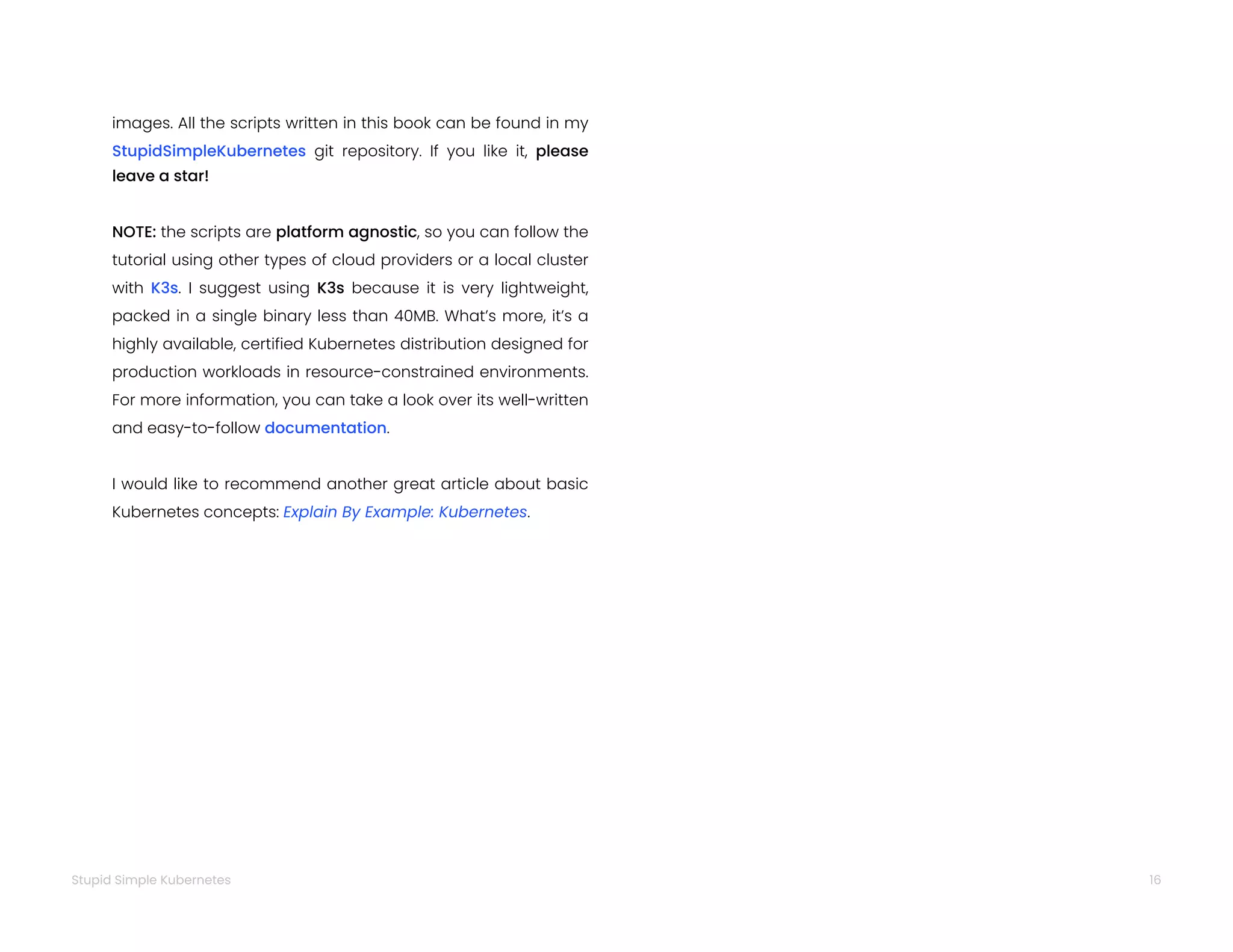16
Stupid Simple Kubernetes
images. All the scripts written in this book can be found in my
StupidSimpleKubernetes git repository. If you like it, please
leave a star!
NOTE: the scripts are platform agnostic, so you can follow the
tutorial using other types of cloud providers or a local cluster
with K3s. I suggest using K3s because it is very lightweight,
packed in a single binary less than 40MB. What’s more, it’s a
highly available, certified Kubernetes distribution designed for
production workloads in resource-constrained environments.
For more information, you can take a look over its well-written
and easy-to-follow documentation.
I would like to recommend another great article about basic
Kubernetes concepts: Explain By Example: Kubernetes.
 