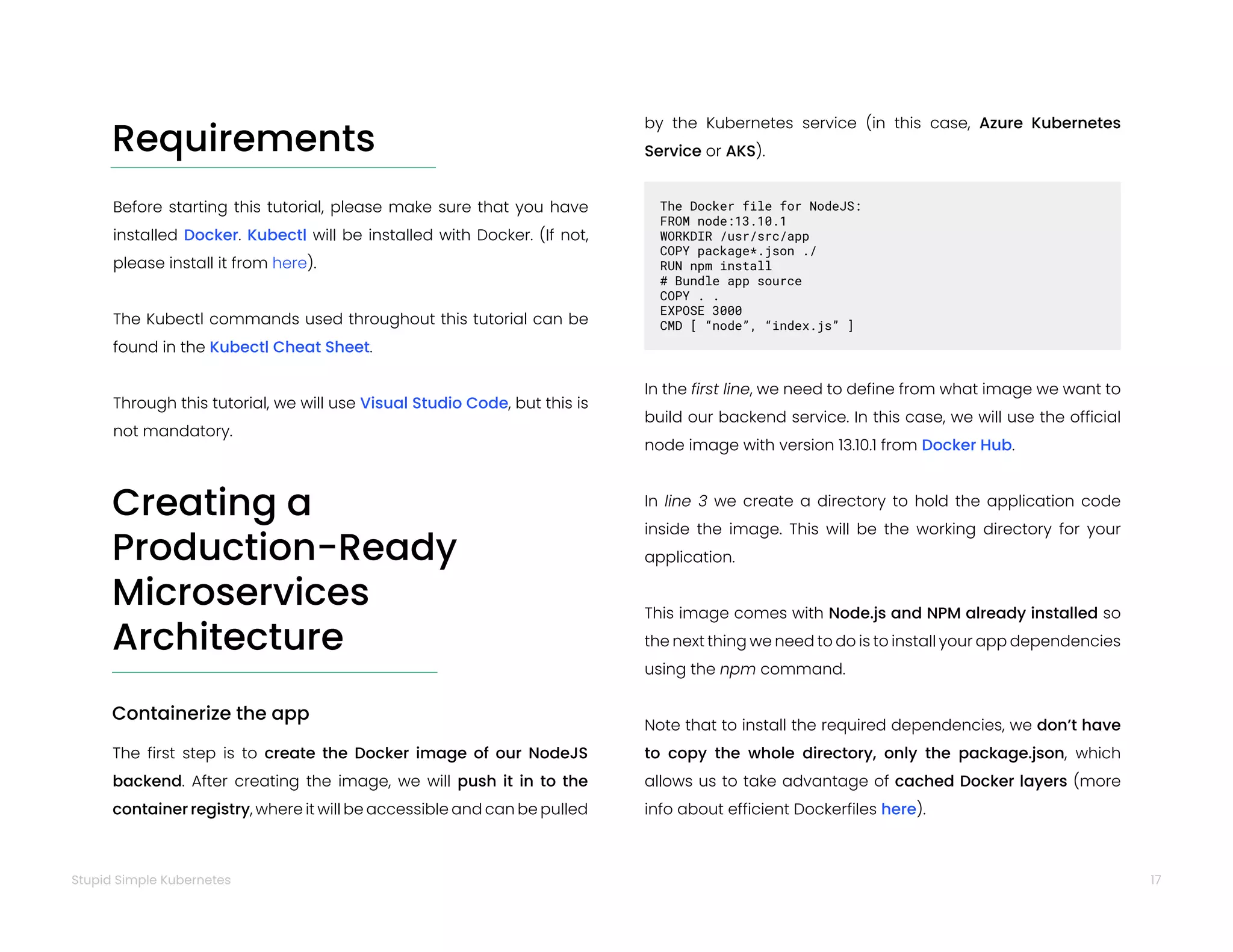 17
Stupid Simple Kubernetes
Requirements
Before starting this tutorial, please make sure that you have
installed Docker. Kubectl will be installed with Docker. (If not,
please install it from here).
The Kubectl commands used throughout this tutorial can be
found in the Kubectl Cheat Sheet.
Through this tutorial, we will use Visual Studio Code, but this is
not mandatory.
Creating a
Production-Ready
Microservices
Architecture
Containerize the app
The first step is to create the Docker image of our NodeJS
backend. After creating the image, we will push it in to the
container registry, where it will be accessible and can be pulled
by the Kubernetes service (in this case, Azure Kubernetes
Service or AKS).
In the first line, we need to define from what image we want to
build our backend service. In this case, we will use the official
node image with version 13.10.1 from Docker Hub.
In line 3 we create a directory to hold the application code
inside the image. This will be the working directory for your
application.
This image comes with Node.js and NPM already installed so
the next thing we need to do is to install your app dependencies
using the npm command.
Note that to install the required dependencies, we don’t have
to copy the whole directory, only the package.json, which
allows us to take advantage of cached Docker layers (more
info about efficient Dockerfiles here).
The Docker file for NodeJS:
FROM node:13.10.1
WORKDIR /usr/src/app
COPY package*.json ./
RUN npm install
# Bundle app source
COPY . .
EXPOSE 3000
CMD [ “node”, “index.js” ]
 